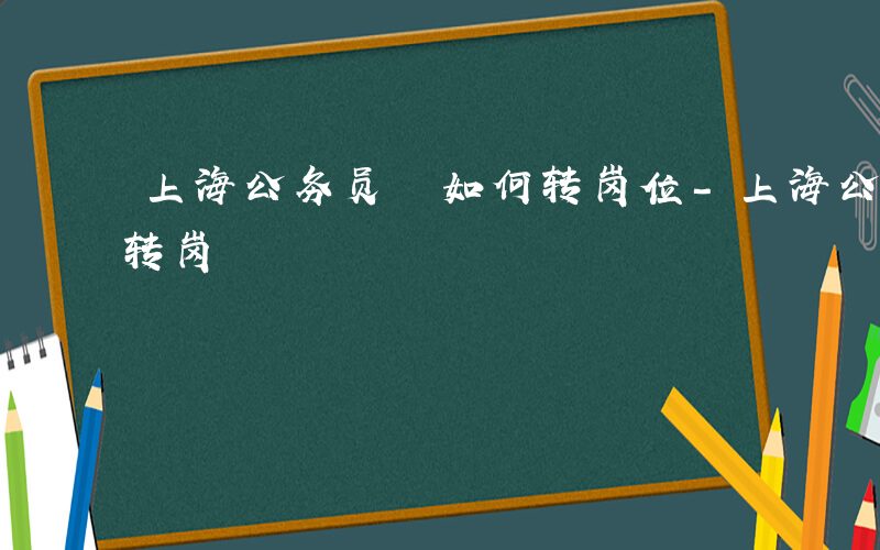 上海公务员 如何转岗位-上海公务员 如何转岗